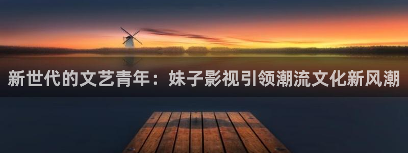 桔子影视怎么下载：新世代的文艺青年：妹子影视引领潮流文化新风潮